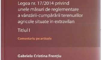 Cartea Legea nr. 17/2014 privind unele masuri de reglementare a vanzarii-cumpararii terenurilor agricole situate in extravilan.Titlul I – Gabriela Cristina Frentiu (download, pret, reducere)