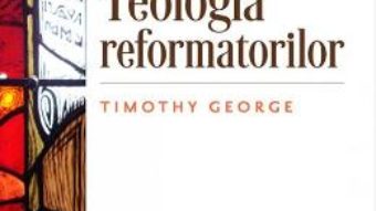 Cartea Teologia refomatorilor – Timothy George PDF Online
